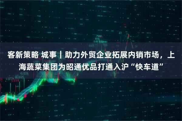 客新策略 城事｜助力外贸企业拓展内销市场，上海蔬菜集团为昭通优品打通入沪“快车道”