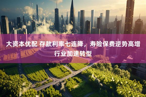 大资本优配 存款利率七连降，寿险保费逆势高增行业加速转型