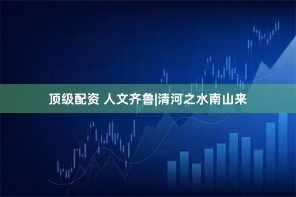 顶级配资 人文齐鲁|清河之水南山来