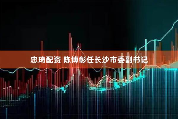 忠琦配资 陈博彰任长沙市委副书记