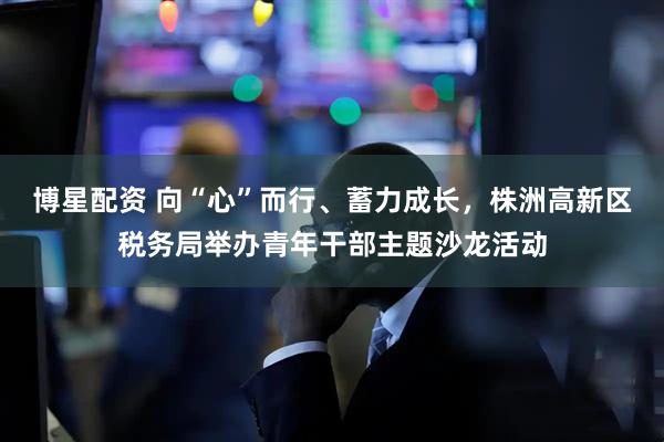 博星配资 向“心”而行、蓄力成长，株洲高新区税务局举办青年干部主题沙龙活动