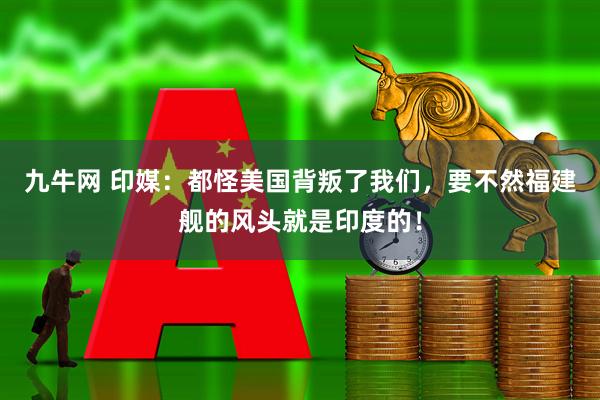 九牛网 印媒：都怪美国背叛了我们，要不然福建舰的风头就是印度的！