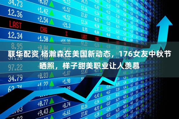 联华配资 杨瀚森在美国新动态，176女友中秋节晒照，样子甜美职业让人羡慕