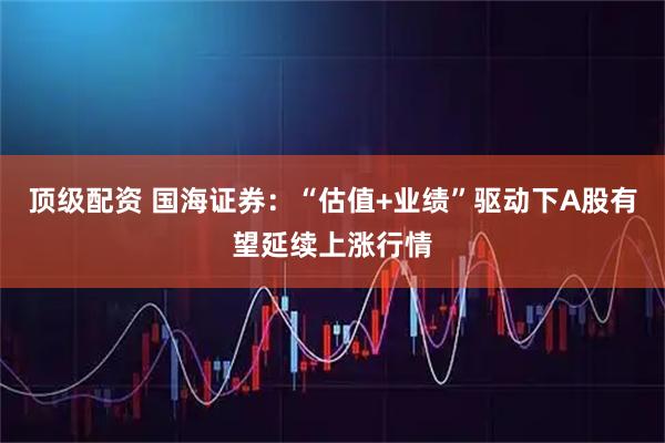 顶级配资 国海证券：“估值+业绩”驱动下A股有望延续上涨行情