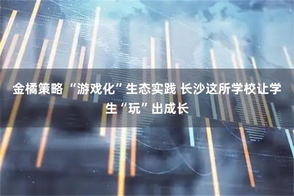 金橘策略 “游戏化”生态实践 长沙这所学校让学生“玩”出成长