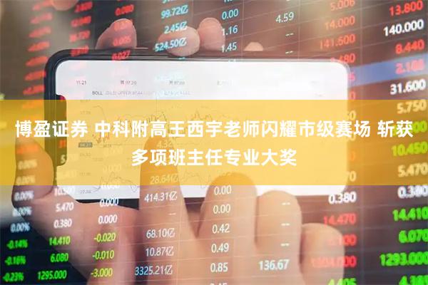博盈证券 中科附高王西宇老师闪耀市级赛场 斩获多项班主任专业大奖