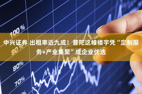中兴证券 出租率近九成！普陀这幢楼宇凭“定制服务+产业集聚”成企业优选