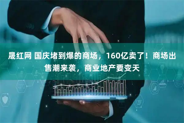 晟红网 国庆堵到爆的商场，160亿卖了！商场出售潮来袭，商业地产要变天