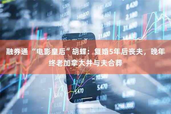 融券通 “电影皇后”胡蝶：复婚5年后丧夫，晚年终老加拿大并与夫合葬
