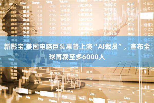新影宝 美国电脑巨头惠普上演“AI裁员”，宣布全球再裁至多6000人