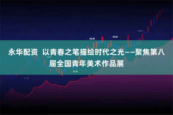 永华配资  以青春之笔描绘时代之光——聚焦第八届全国青年美术作品展
