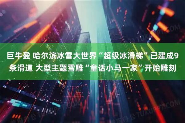 巨牛盈 哈尔滨冰雪大世界“超级冰滑梯”已建成9条滑道 大型主题雪雕“童话小马一家”开始雕刻