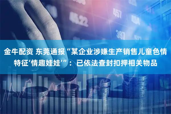 金牛配资 东莞通报“某企业涉嫌生产销售儿童色情特征‘情趣娃娃’”：已依法查封扣押相关物品