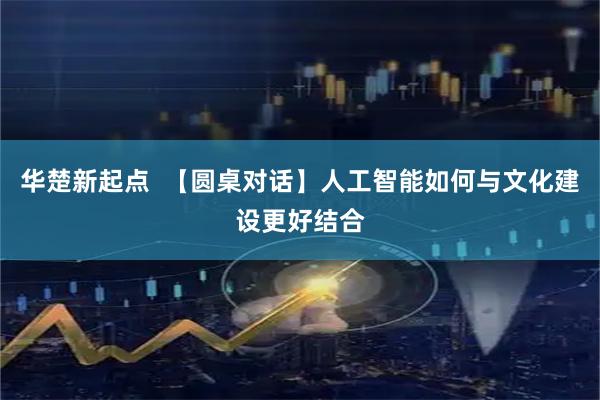 华楚新起点  【圆桌对话】人工智能如何与文化建设更好结合