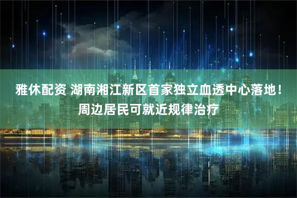 雅休配资 湖南湘江新区首家独立血透中心落地！周边居民可就近规律治疗