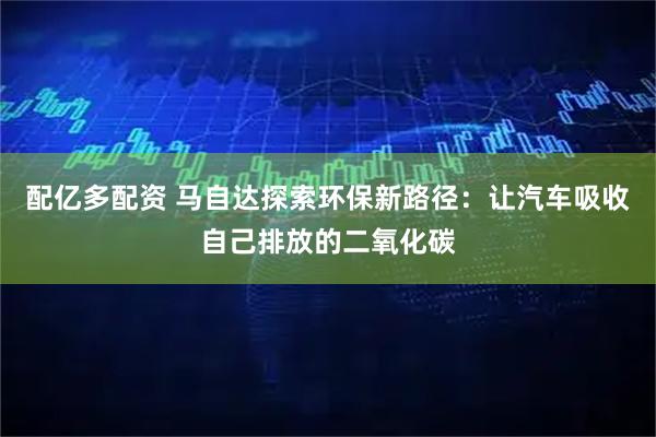 配亿多配资 马自达探索环保新路径：让汽车吸收自己排放的二氧化碳