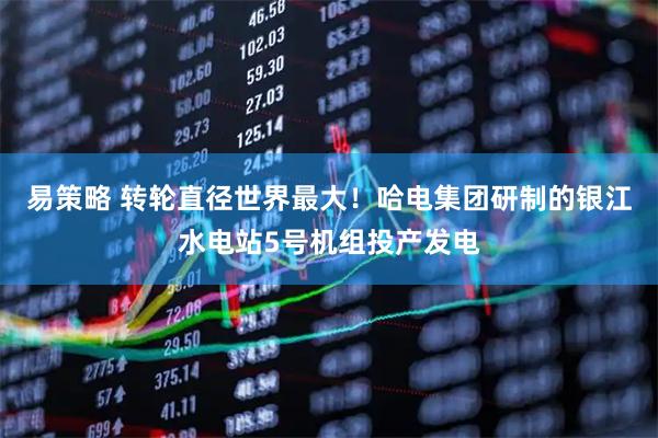 易策略 转轮直径世界最大！哈电集团研制的银江水电站5号机组投产发电