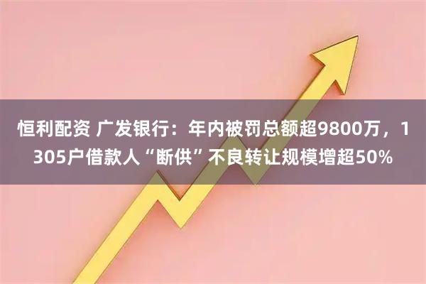恒利配资 广发银行：年内被罚总额超9800万，1305户借款人“断供”不良转让规模增超50%