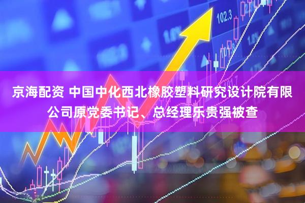 京海配资 中国中化西北橡胶塑料研究设计院有限公司原党委书记、总经理乐贵强被查