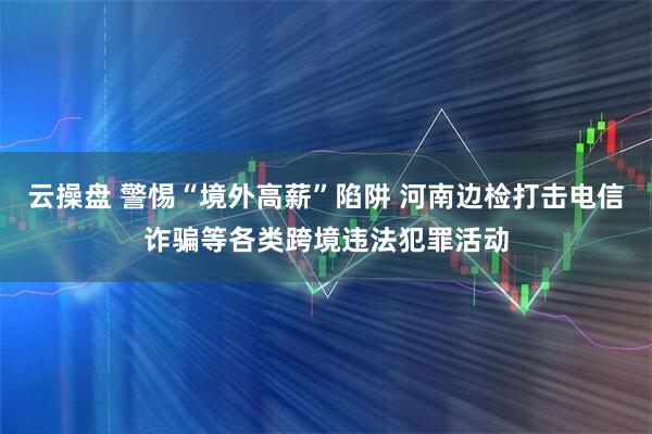 云操盘 警惕“境外高薪”陷阱 河南边检打击电信诈骗等各类跨境违法犯罪活动