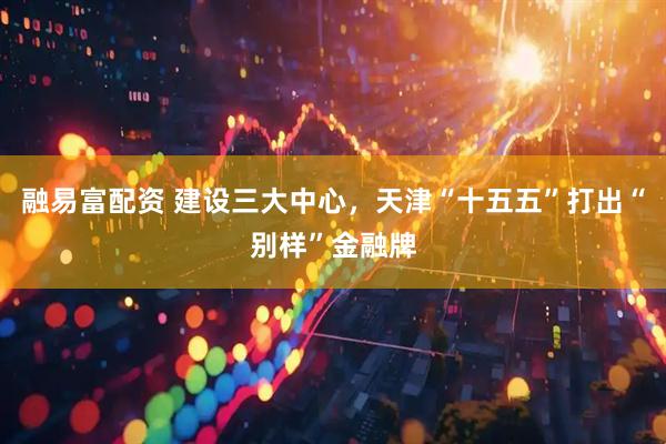 融易富配资 建设三大中心，天津“十五五”打出“别样”金融牌