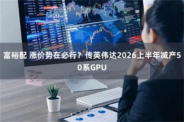 富裕配 涨价势在必行？传英伟达2026上半年减产50系GPU