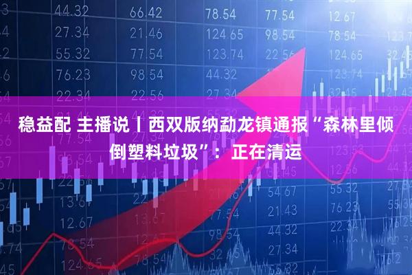 稳益配 主播说丨西双版纳勐龙镇通报“森林里倾倒塑料垃圾”：正在清运