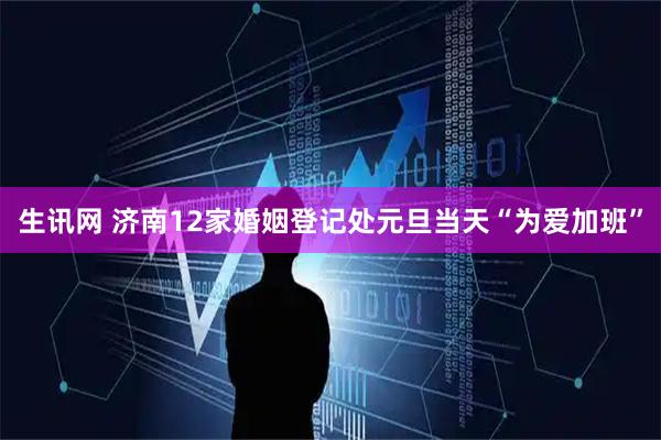 生讯网 济南12家婚姻登记处元旦当天“为爱加班”