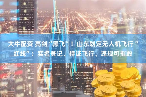 大牛配资 亮剑“黑飞”！山东划定无人机飞行“红线”：实名登记、持证飞行、违规可摧毁