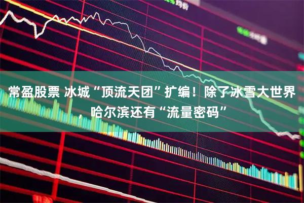 常盈股票 冰城“顶流天团”扩编！除了冰雪大世界，哈尔滨还有“流量密码”