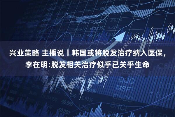 兴业策略 主播说丨韩国或将脱发治疗纳入医保，李在明:脱发相关治疗似乎已关乎生命