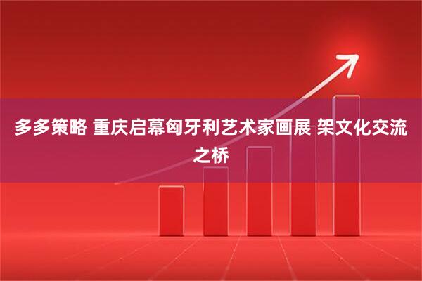 多多策略 重庆启幕匈牙利艺术家画展 架文化交流之桥