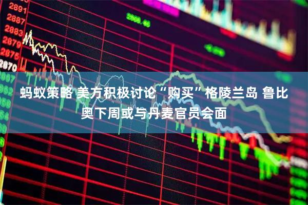蚂蚁策略 美方积极讨论“购买”格陵兰岛 鲁比奥下周或与丹麦官员会面