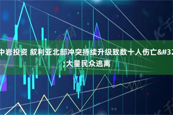 中岩投资 叙利亚北部冲突持续升级致数十人伤亡 大量民众逃离