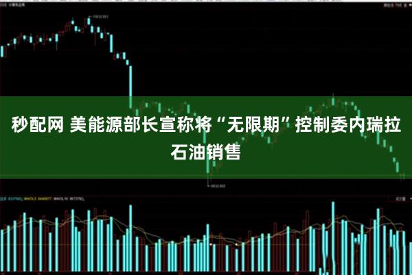 秒配网 美能源部长宣称将“无限期”控制委内瑞拉石油销售