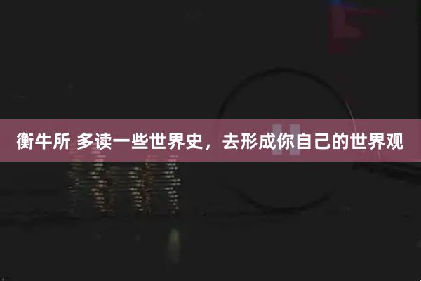 衡牛所 多读一些世界史，去形成你自己的世界观
