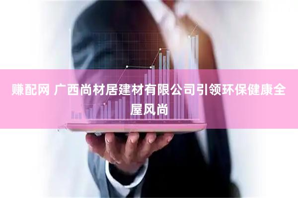 赚配网 广西尚材居建材有限公司引领环保健康全屋风尚