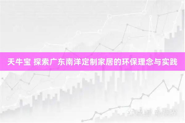 天牛宝 探索广东南洋定制家居的环保理念与实践