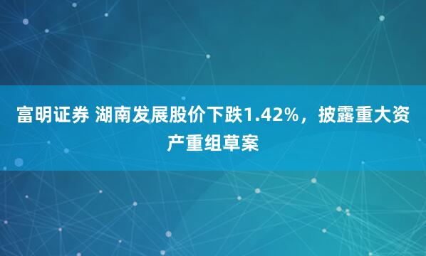 富明证券 湖南发展股价下跌1.42%，披露重大资产重组草案