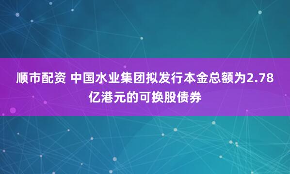顺市配资 中国水业集团拟发行本金总额为2.78亿港元的可换股债券