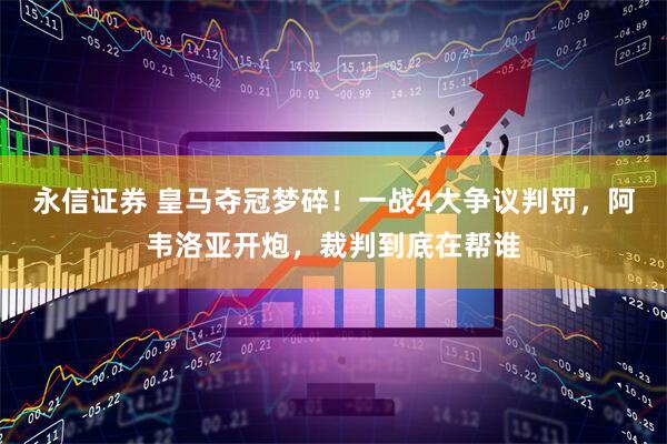 永信证券 皇马夺冠梦碎！一战4大争议判罚，阿韦洛亚开炮，裁判到底在帮谁